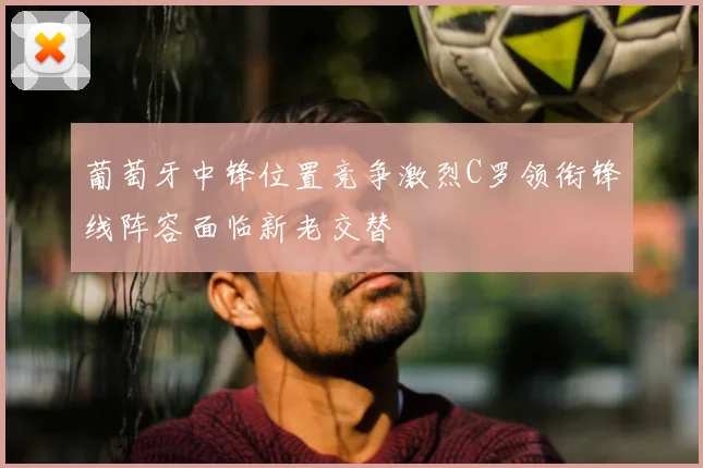 葡萄牙中锋位置竞争激烈C罗领衔锋线阵容面临新老交替