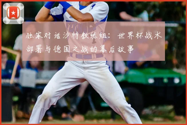 独家对话沙特教练组：世界杯战术部署与德国之战的幕后故事