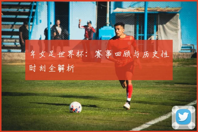 年女足世界杯：赛事回顾与历史性时刻全解析