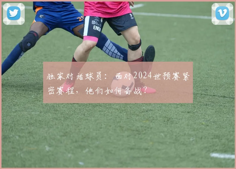 独家对话球员：面对2024世预赛紧密赛程，他们如何备战？