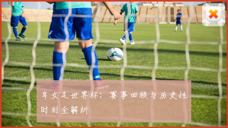 年女足世界杯：赛事回顾与历史性时刻全解析
