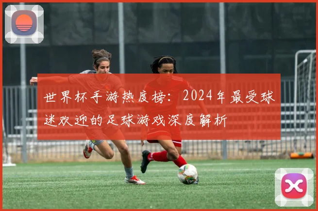 世界杯手游热度榜：2024年最受球迷欢迎的足球游戏深度解析