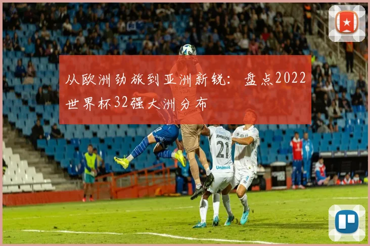 从欧洲劲旅到亚洲新锐：盘点2022世界杯32强大洲分布
