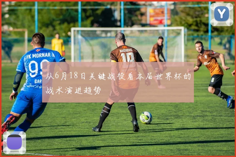 从6月18日关键战役看本届世界杯的战术演进趋势