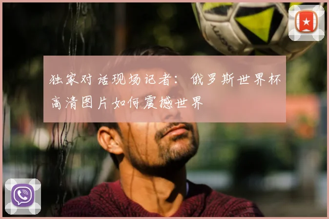 独家对话现场记者：俄罗斯世界杯高清图片如何震撼世界