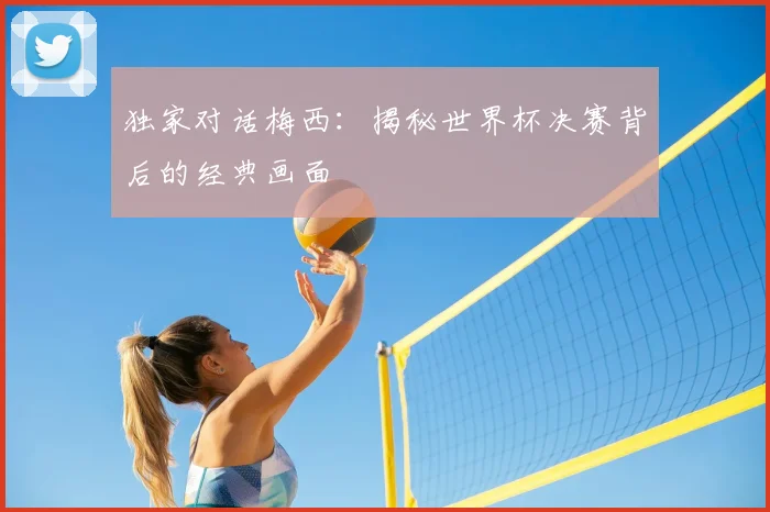 独家对话梅西：揭秘世界杯决赛背后的经典画面