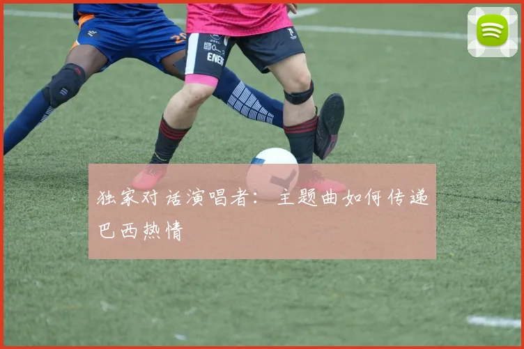 独家对话演唱者：主题曲如何传递巴西热情