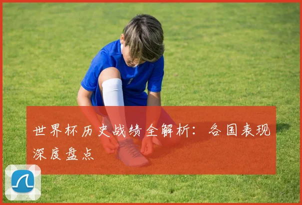 世界杯历史战绩全解析：各国表现深度盘点