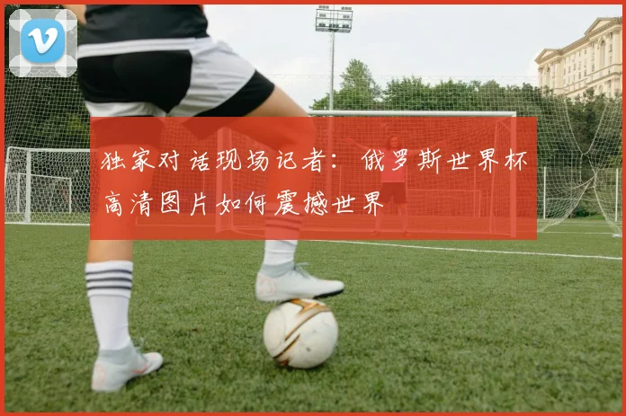 独家对话现场记者：俄罗斯世界杯高清图片如何震撼世界
