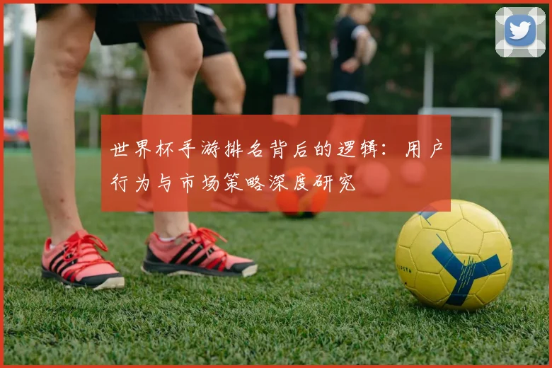 世界杯手游排名背后的逻辑：用户行为与市场策略深度研究