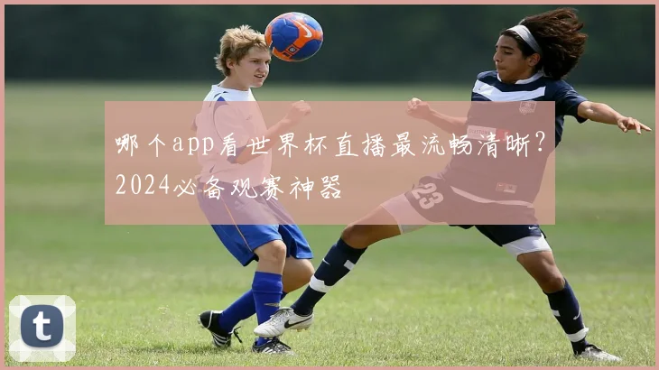 哪个app看世界杯直播最流畅清晰?2024必备观赛神器