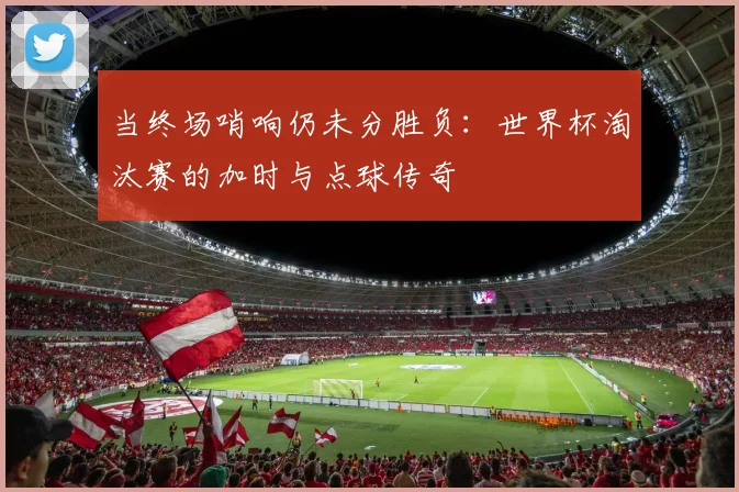 当终场哨响仍未分胜负：世界杯淘汰赛的加时与点球传奇