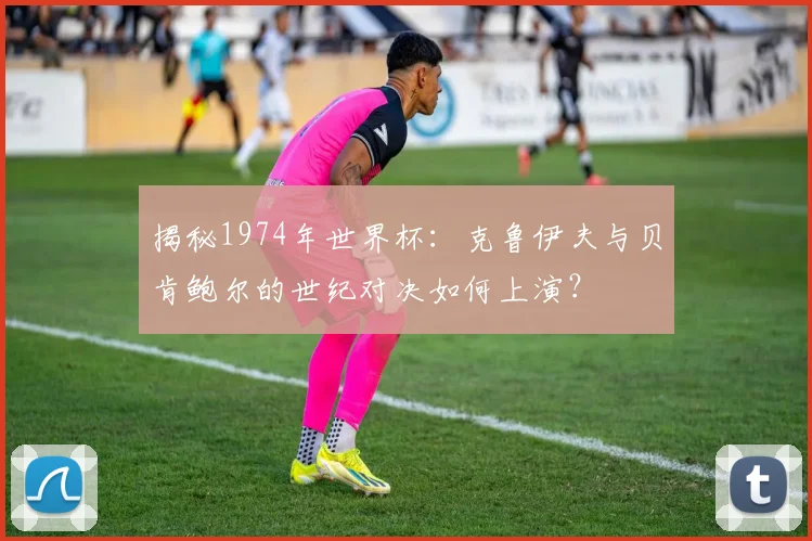 揭秘1974年世界杯：克鲁伊夫与贝肯鲍尔的世纪对决如何上演？